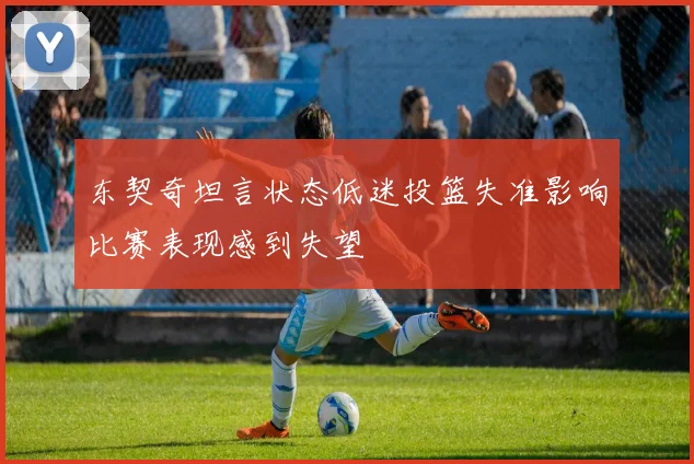 东契奇坦言状态低迷投篮失准影响比赛表现感到失望