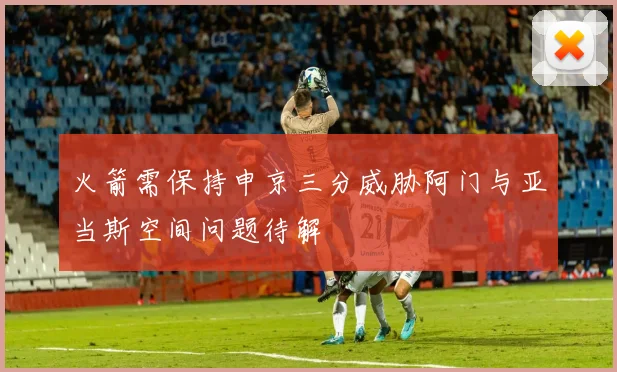火箭需保持申京三分威胁阿门与亚当斯空间问题待解