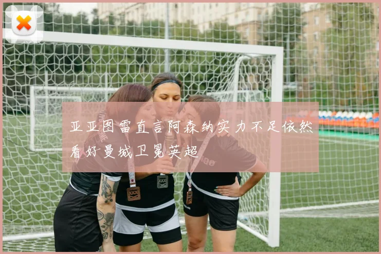亚亚图雷直言阿森纳实力不足依然看好曼城卫冕英超
