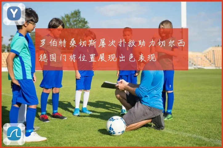 罗伯特桑切斯屡次扑救助力切尔西稳固门将位置展现出色表现