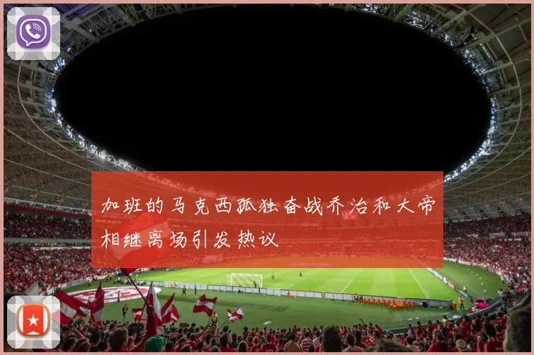 加班的马克西孤独奋战乔治和大帝相继离场引发热议