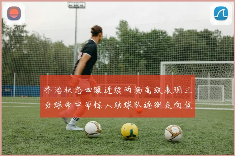 乔治状态回暖连续两场高效表现三分球命中率惊人助球队逐渐走向佳境