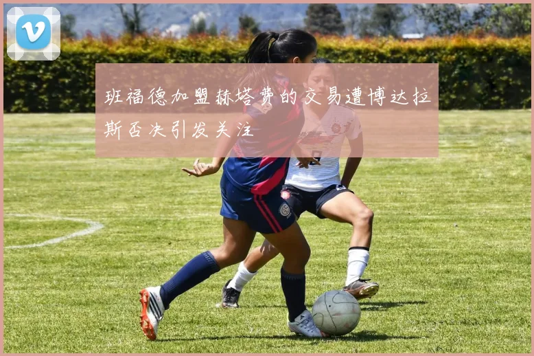 班福德加盟赫塔费的交易遭博达拉斯否决引发关注
