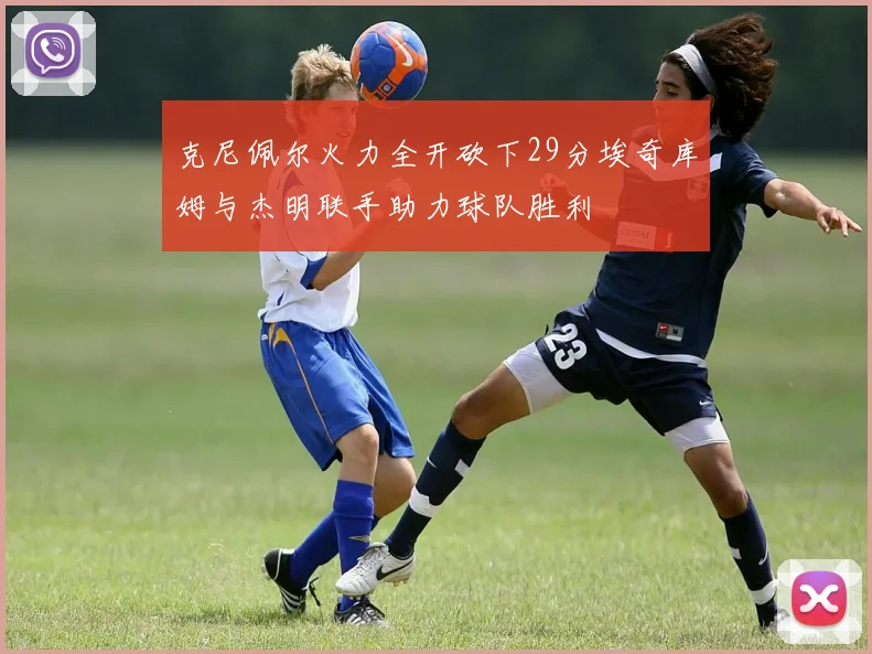 克尼佩尔火力全开砍下29分埃奇库姆与杰明联手助力球队胜利