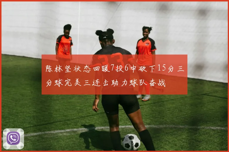 陈林坚状态回暖7投6中砍下15分三分球完美三连击助力球队奋战