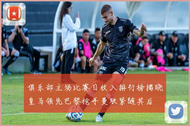 俱乐部主场比赛日收入排行榜揭晓皇马领先巴黎枪手曼联紧随其后