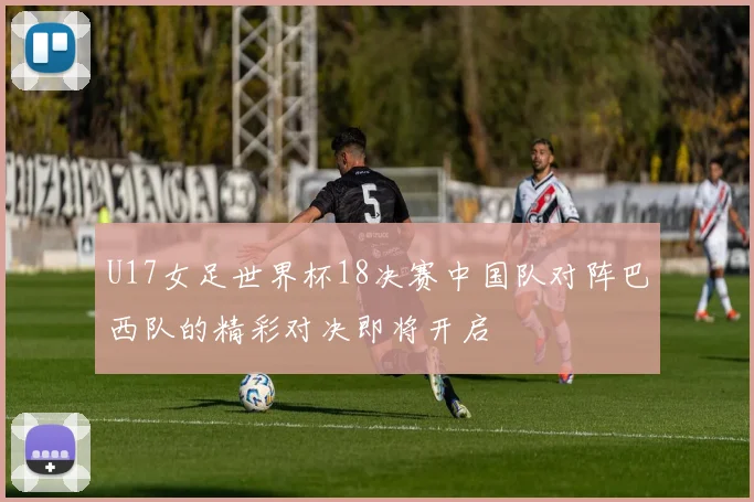 U17女足世界杯18决赛中国队对阵巴西队的精彩对决即将开启