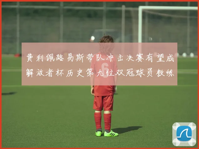 费利佩路易斯带队冲击决赛有望成解放者杯历史第九位双冠球员教练