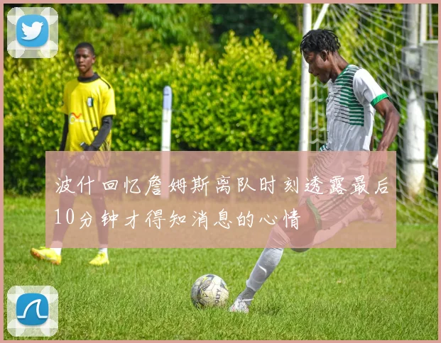波什回忆詹姆斯离队时刻透露最后10分钟才得知消息的心情